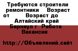 Требуются строители ремонтники  › Возраст от ­ 18 › Возраст до ­ 50 - Алтайский край, Барнаул г. Работа » Вакансии   